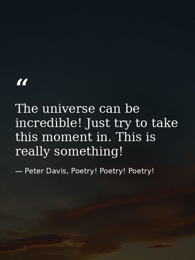 The universe can be incredible! Just try to take this moment in. This is really something! — Peter Davis, Poetry! Poetry! Poetry!