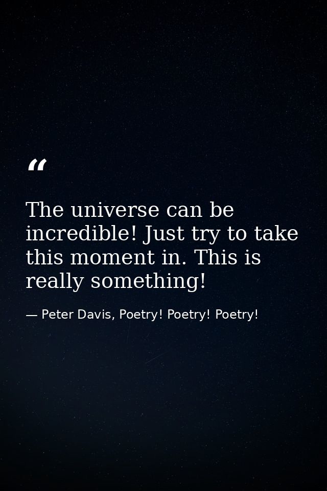 The universe can be incredible! Just try to take this moment in. This is really something! — Peter Davis, Poetry! Poetry! Poetry!