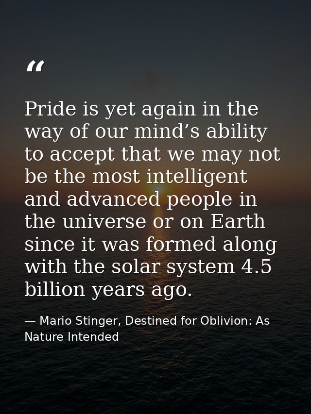 Pride is yet again in the way of our mind’s ability to accept that we may not be the most intelligent and advanced peopl — Mario Stinger, Destined for Oblivion: As Nature Intended