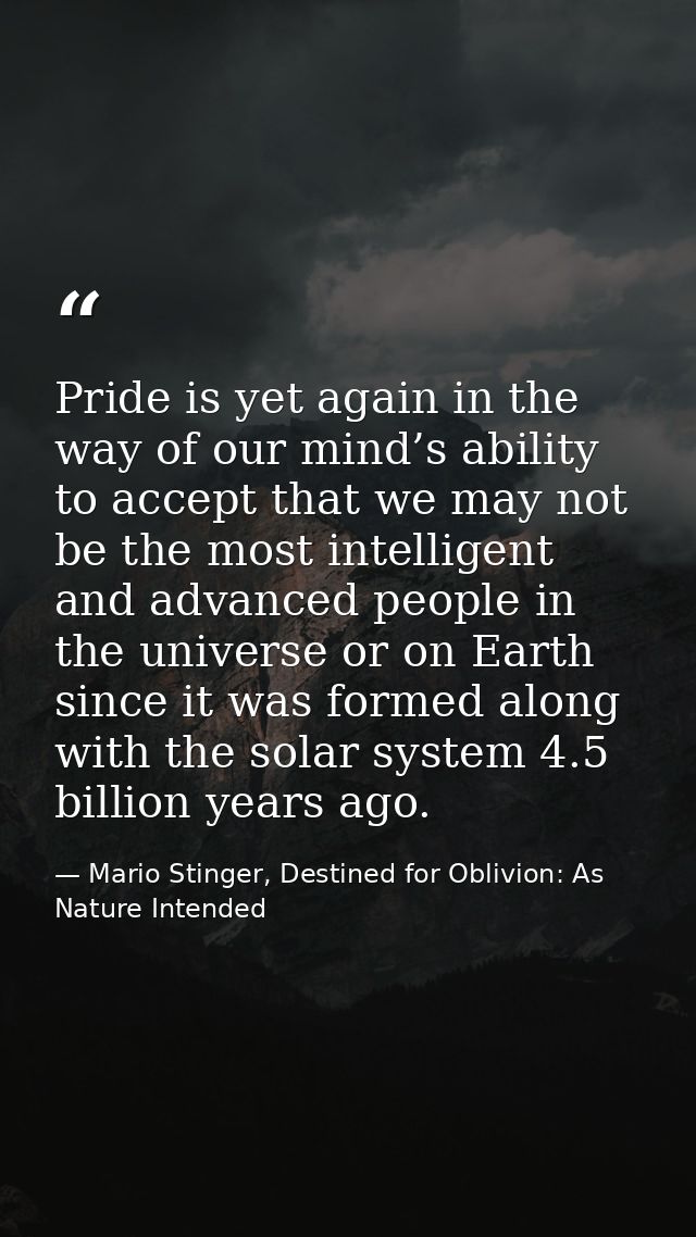 Pride is yet again in the way of our mind’s ability to accept that we may not be the most intelligent and advanced peopl — Mario Stinger, Destined for Oblivion: As Nature Intended