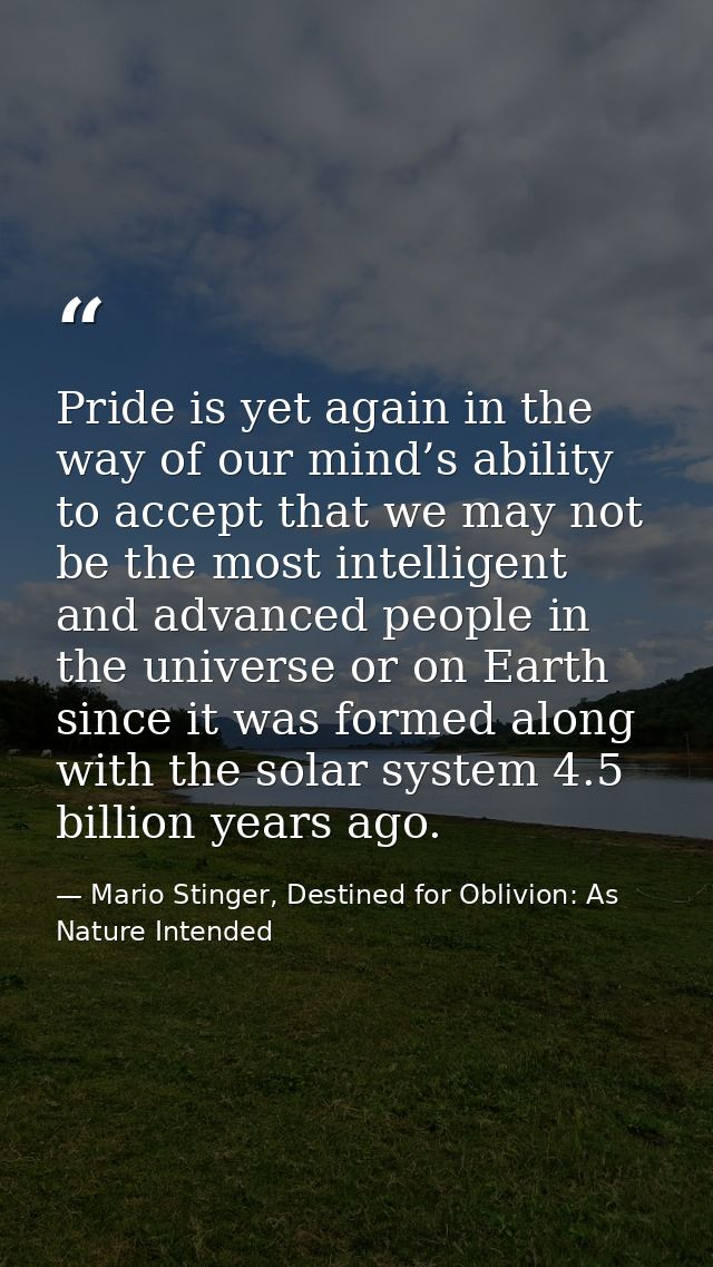 Pride is yet again in the way of our mind’s ability to accept that we may not be the most intelligent and advanced peopl — Mario Stinger, Destined for Oblivion: As Nature Intended