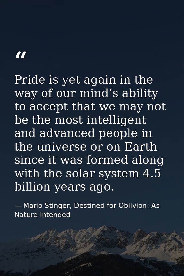 Pride is yet again in the way of our mind’s ability to accept that we may not be the most intelligent and advanced peopl — Mario Stinger, Destined for Oblivion: As Nature Intended