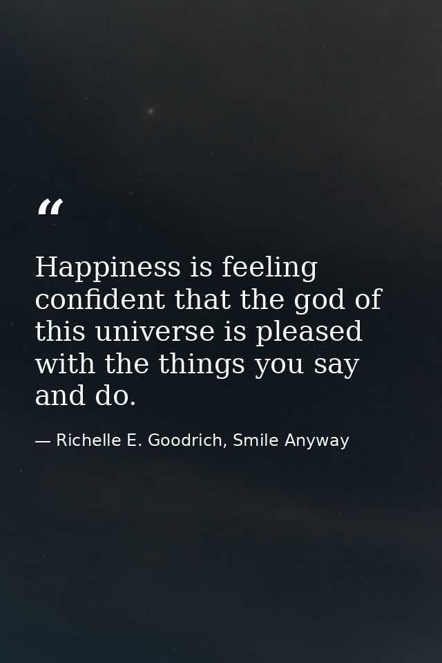 Happiness is feeling confident that the god of this universe is pleased with the things you say and do. — Richelle E. Goodrich, Smile Anyway