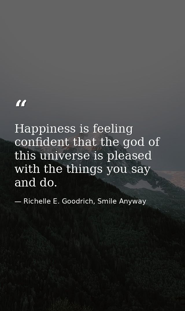 Happiness is feeling confident that the god of this universe is pleased with the things you say and do. — Richelle E. Goodrich, Smile Anyway