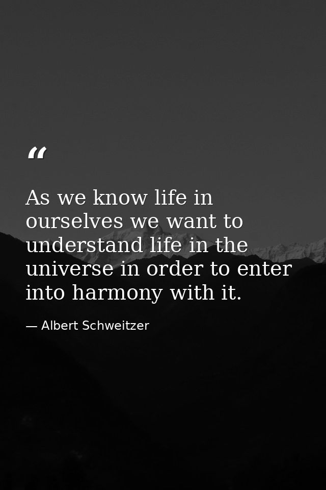 As we know life in ourselves we want to understand life in the universe in order to enter into harmony with it. — Albert Schweitzer