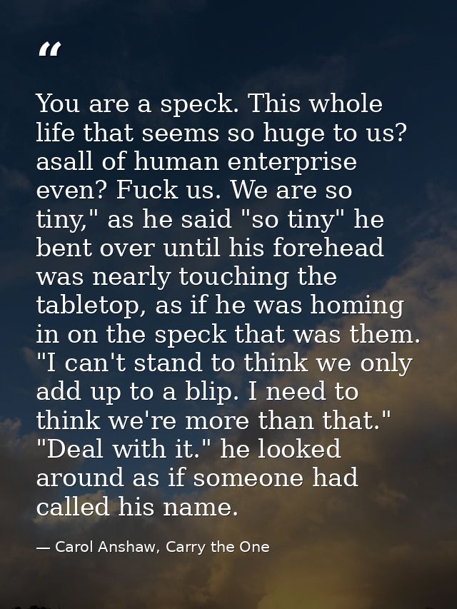 You are a speck. This whole life that seems so huge to us? asall of human enterprise even? Fuck us. We are so tiny," as  — Carol Anshaw, Carry the One