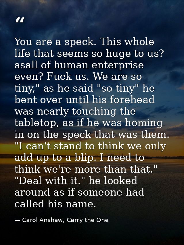 You are a speck. This whole life that seems so huge to us? asall of human enterprise even? Fuck us. We are so tiny," as  — Carol Anshaw, Carry the One