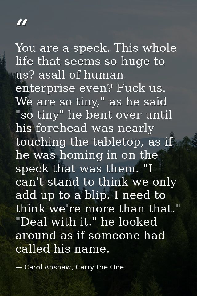 You are a speck. This whole life that seems so huge to us? asall of human enterprise even? Fuck us. We are so tiny," as  — Carol Anshaw, Carry the One