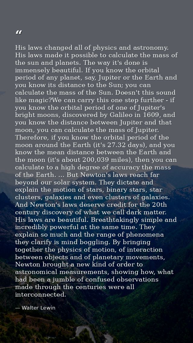 His laws changed all of physics and astronomy. His laws made it possible to calculate the mass of the sun and planets. T — Walter Lewin