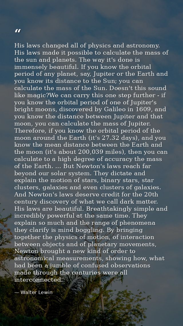 His laws changed all of physics and astronomy. His laws made it possible to calculate the mass of the sun and planets. T — Walter Lewin