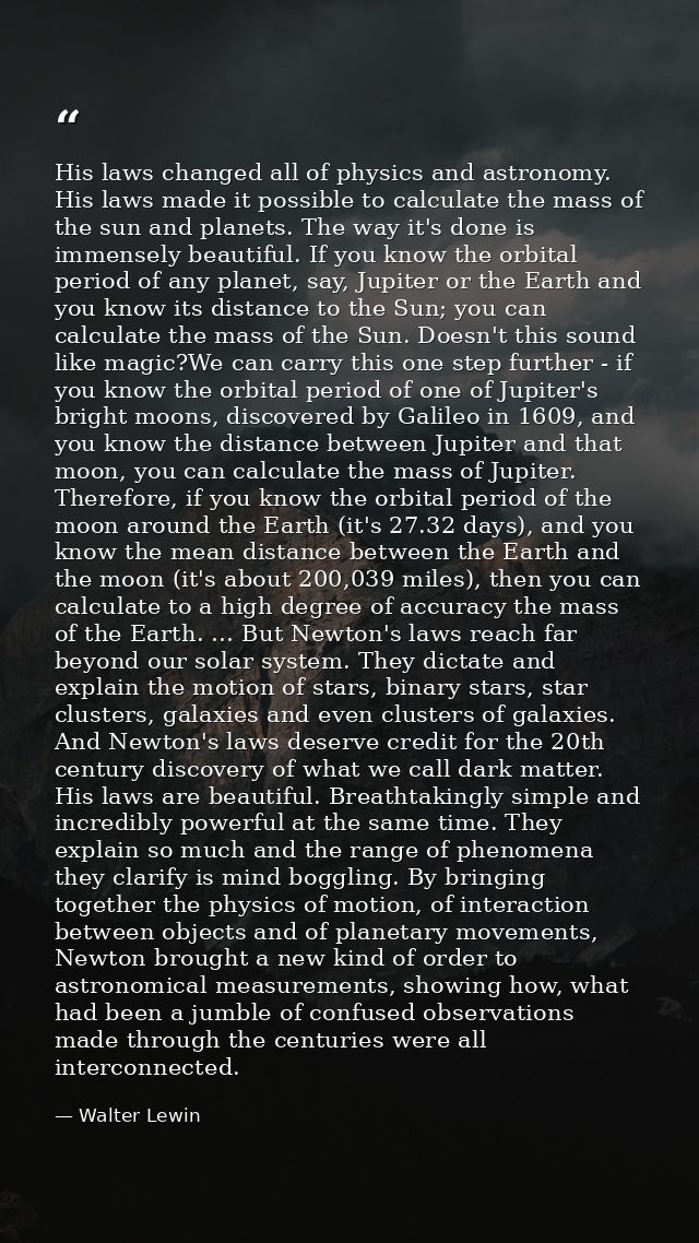 His laws changed all of physics and astronomy. His laws made it possible to calculate the mass of the sun and planets. T — Walter Lewin