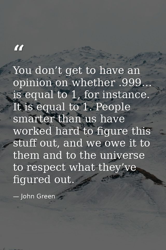 You don’t get to have an opinion on whether .999… is equal to 1, for instance. It is equal to 1. People smarter than us  — John Green