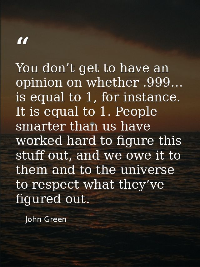 You don’t get to have an opinion on whether .999… is equal to 1, for instance. It is equal to 1. People smarter than us  — John Green