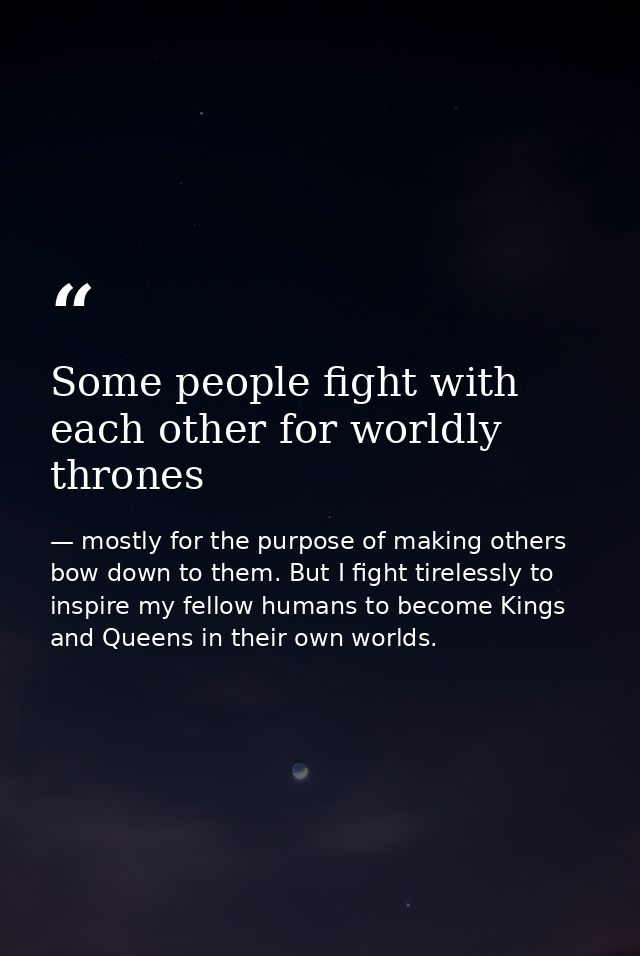 Some people fight with each other for worldly thrones — mostly for the purpose of making others bow down to them. But I fight tirelessly to inspire my fellow humans to become Kings and Queens in their own worlds.