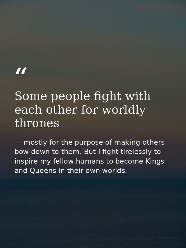 Some people fight with each other for worldly thrones — mostly for the purpose of making others bow down to them. But I fight tirelessly to inspire my fellow humans to become Kings and Queens in their own worlds.