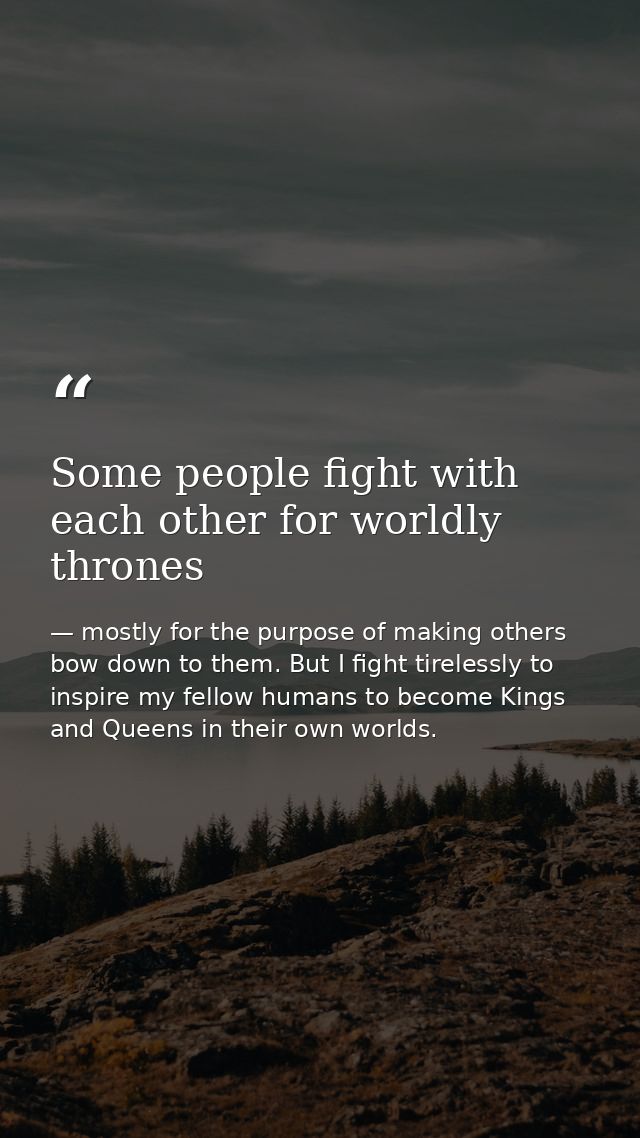 Some people fight with each other for worldly thrones — mostly for the purpose of making others bow down to them. But I fight tirelessly to inspire my fellow humans to become Kings and Queens in their own worlds.