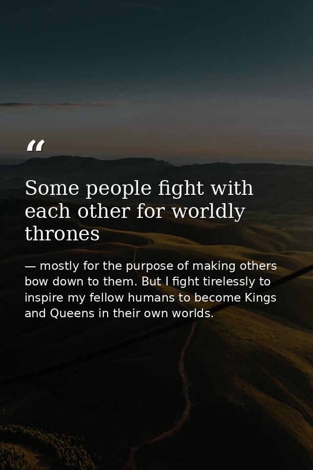 Some people fight with each other for worldly thrones — mostly for the purpose of making others bow down to them. But I fight tirelessly to inspire my fellow humans to become Kings and Queens in their own worlds.