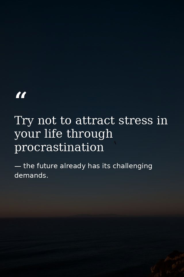 Try not to attract stress in your life through procrastination — the future already has its challenging demands.