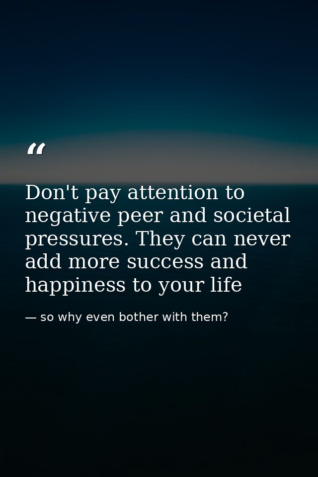 Don't pay attention to negative peer and societal pressures. They can never add more success and happiness to your life — so why even bother with them?