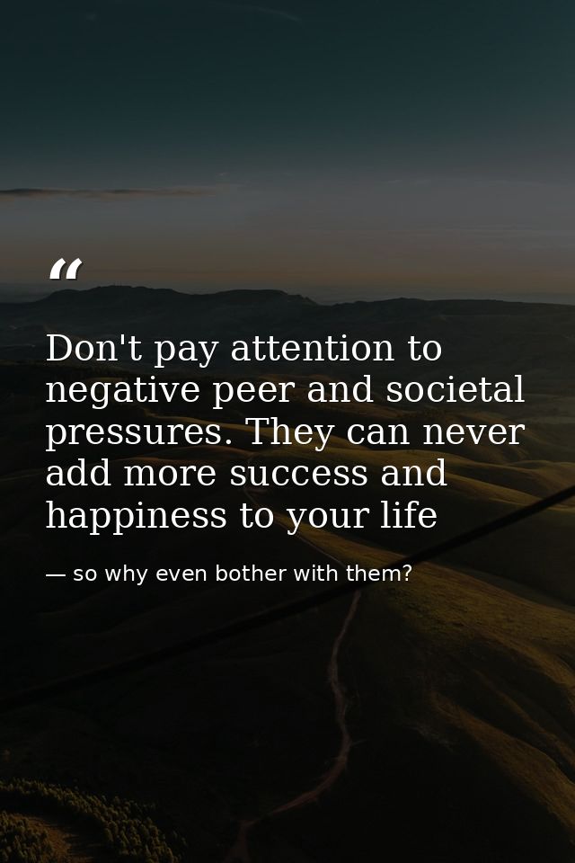 Don't pay attention to negative peer and societal pressures. They can never add more success and happiness to your life — so why even bother with them?