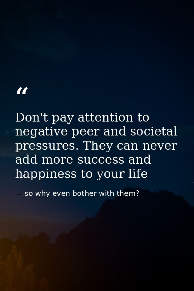 Don't pay attention to negative peer and societal pressures. They can never add more success and happiness to your life — so why even bother with them?