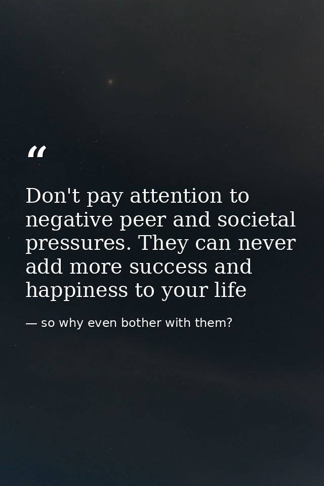Don't pay attention to negative peer and societal pressures. They can never add more success and happiness to your life — so why even bother with them?