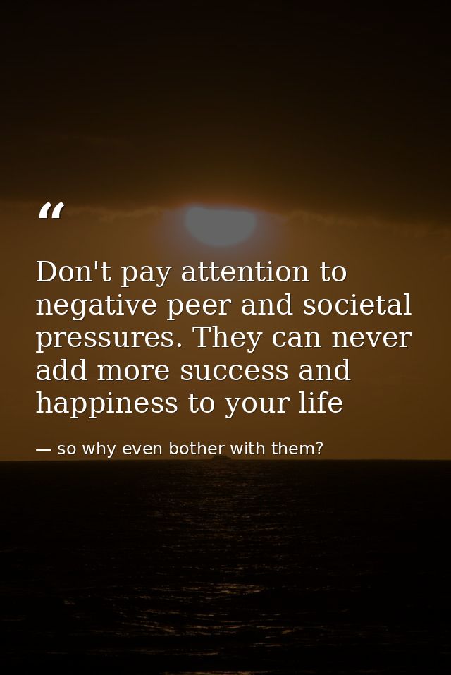 Don't pay attention to negative peer and societal pressures. They can never add more success and happiness to your life — so why even bother with them?