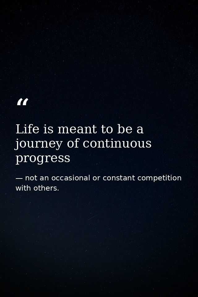 Life is meant to be a journey of continuous progress — not an occasional or constant competition with others.