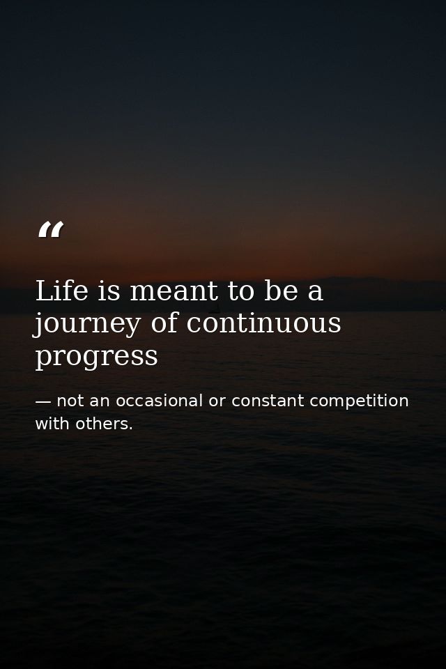 Life is meant to be a journey of continuous progress — not an occasional or constant competition with others.