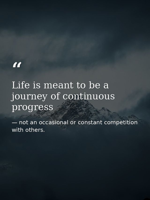 Life is meant to be a journey of continuous progress — not an occasional or constant competition with others.