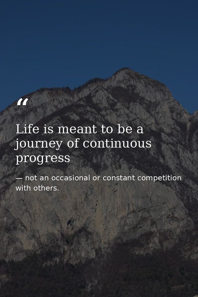 Life is meant to be a journey of continuous progress — not an occasional or constant competition with others.