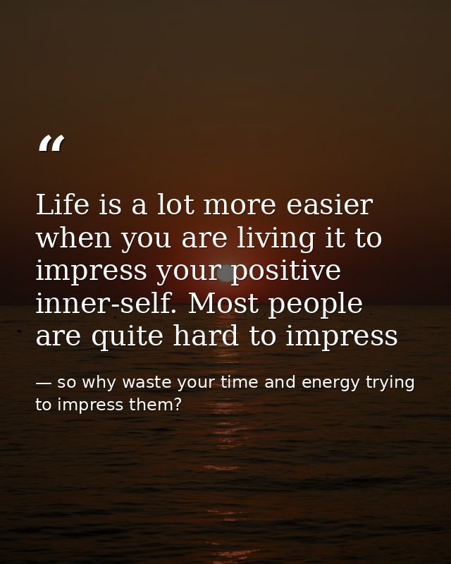 Life is a lot more easier when you are living it to impress your positive inner-self. Most people are quite hard to impr — so why waste your time and energy trying to impress them?