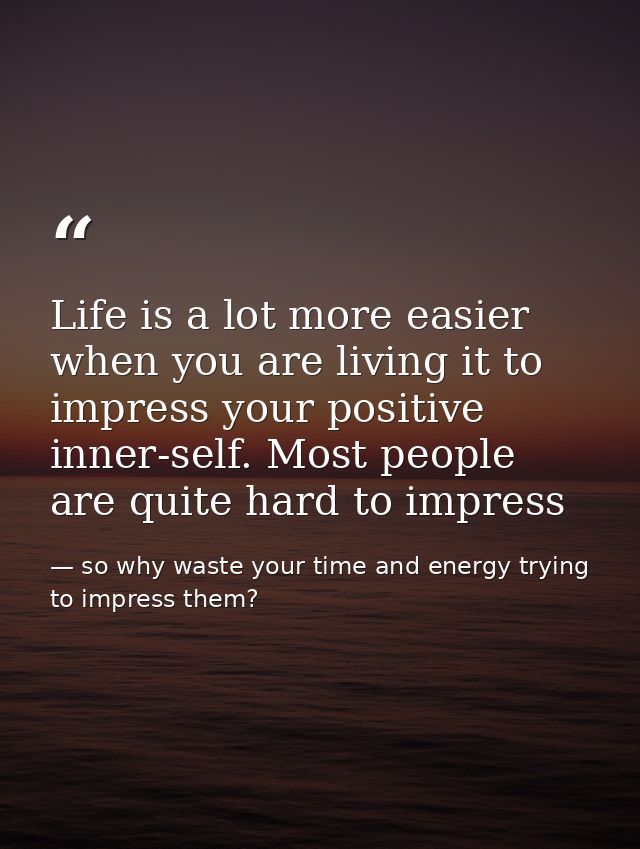 Life is a lot more easier when you are living it to impress your positive inner-self. Most people are quite hard to impr — so why waste your time and energy trying to impress them?