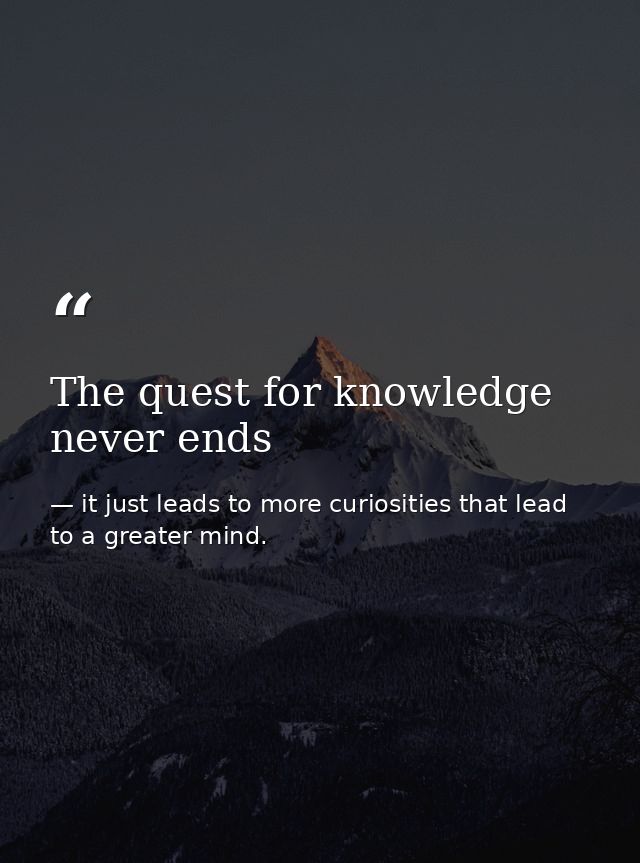 The quest for knowledge never ends — it just leads to more curiosities that lead to a greater mind.