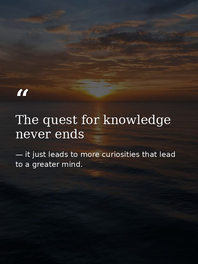 The quest for knowledge never ends — it just leads to more curiosities that lead to a greater mind.