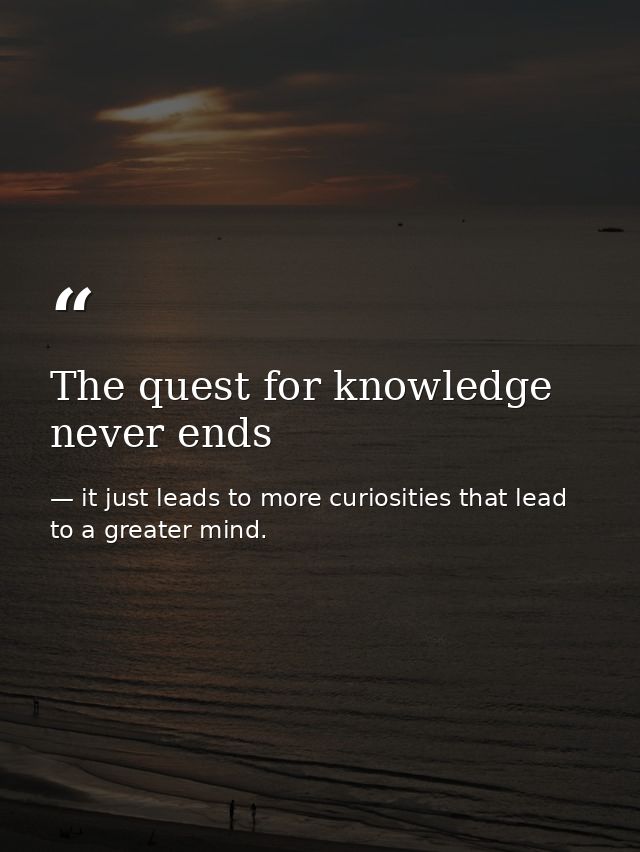 The quest for knowledge never ends — it just leads to more curiosities that lead to a greater mind.