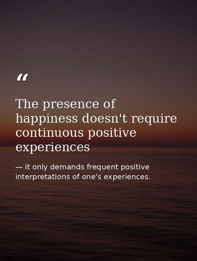 The presence of happiness doesn't require continuous positive experiences — it only demands frequent positive interpretations of one's experiences.