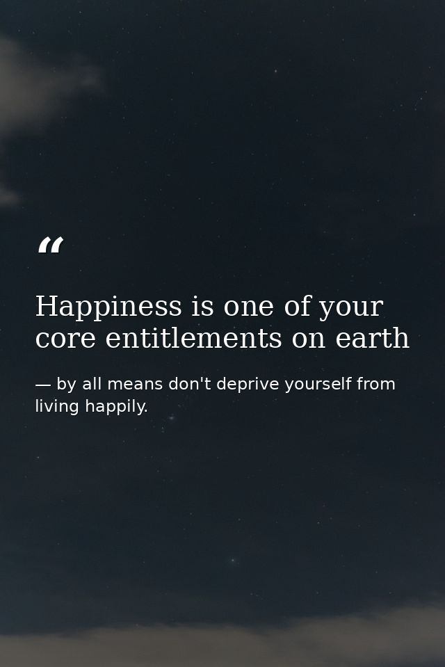 Happiness is one of your core entitlements on earth — by all means don't deprive yourself from living happily.