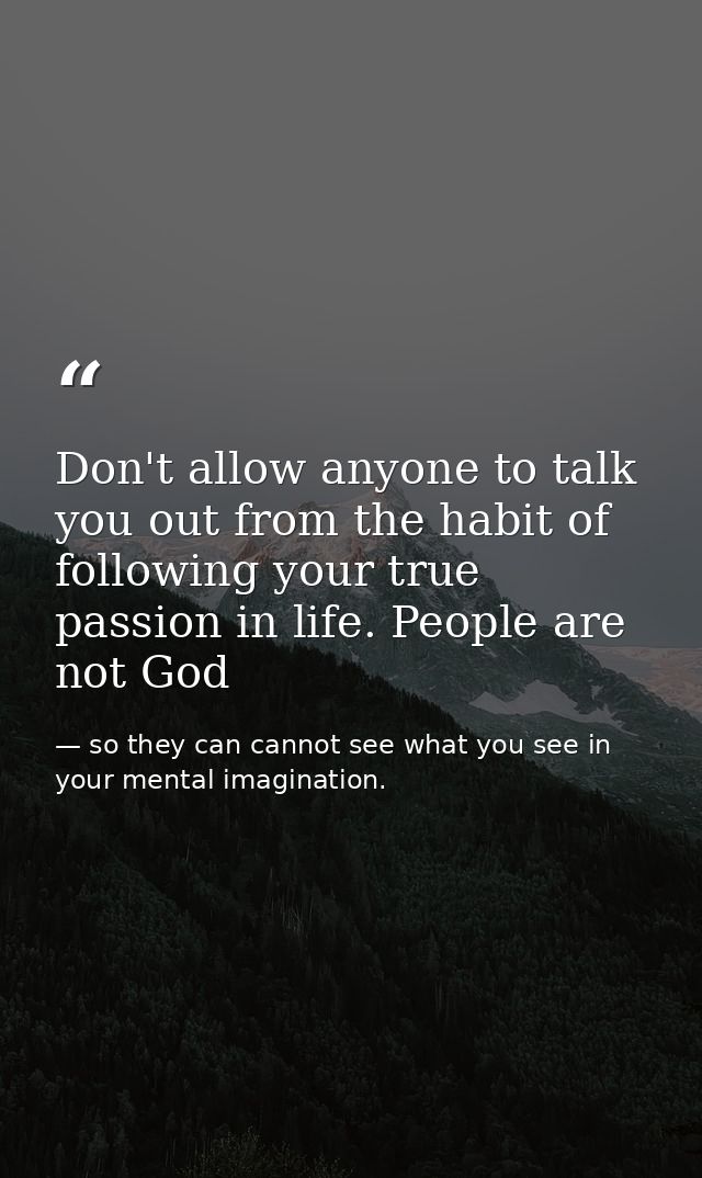 Don't allow anyone to talk you out from the habit of following your true passion in life. People are not God — so they can cannot see what you see in your mental imagination.