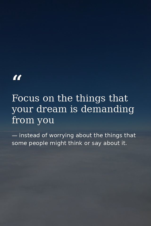 Focus on the things that your dream is demanding from you — instead of worrying about the things that some people might think or say about it.