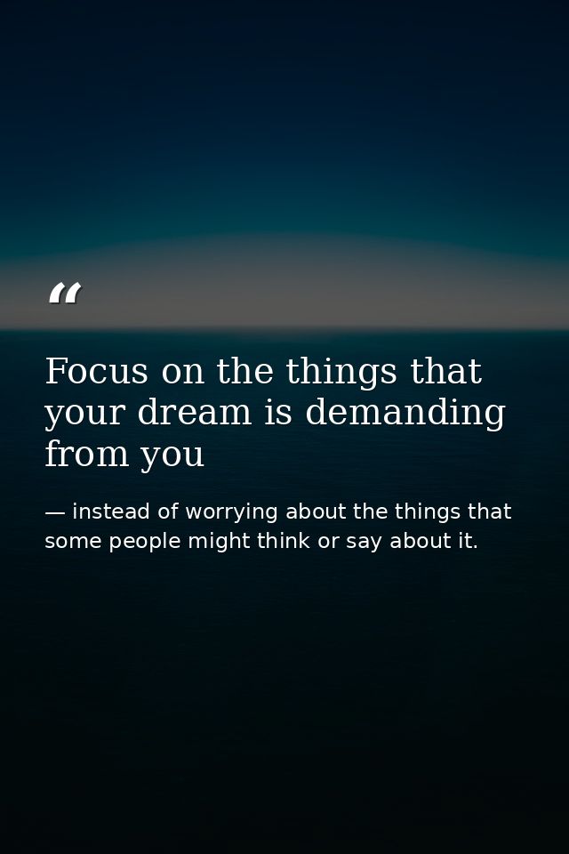 Focus on the things that your dream is demanding from you — instead of worrying about the things that some people might think or say about it.