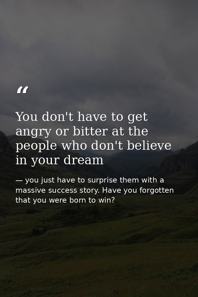 You don't have to get angry or bitter at the people who don't believe in your dream — you just have to surprise them with a massive success story. Have you forgotten that you were born to win?