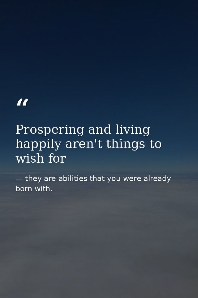Prospering and living happily aren't things to wish for — they are abilities that you were already born with.