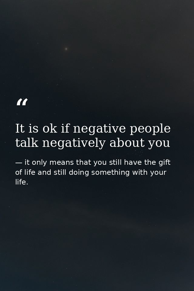 It is ok if negative people talk negatively about you — it only means that you still have the gift of life and still doing something with your life.