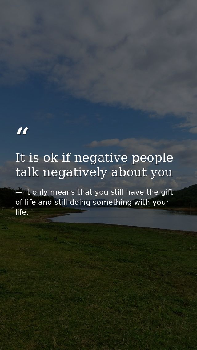 It is ok if negative people talk negatively about you — it only means that you still have the gift of life and still doing something with your life.