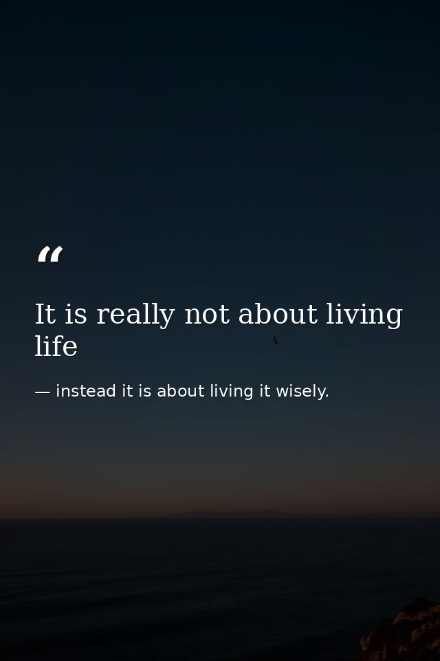 It is really not about living life — instead it is about living it wisely.