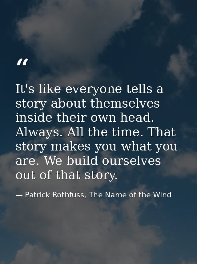 It's like everyone tells a story about themselves inside their own head. Always. All the time. That story makes you what — Patrick Rothfuss, The Name of the Wind
