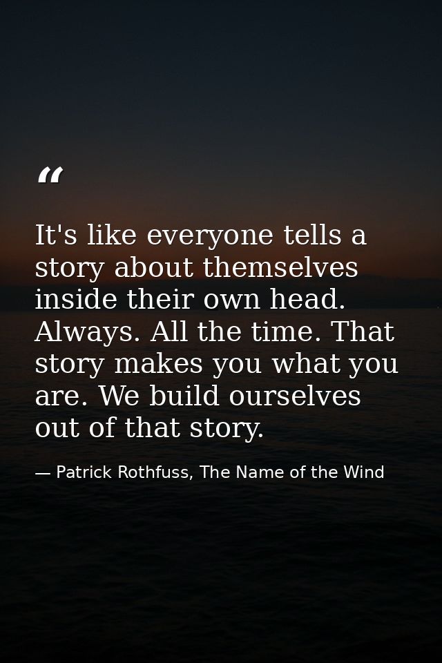 It's like everyone tells a story about themselves inside their own head. Always. All the time. That story makes you what — Patrick Rothfuss, The Name of the Wind