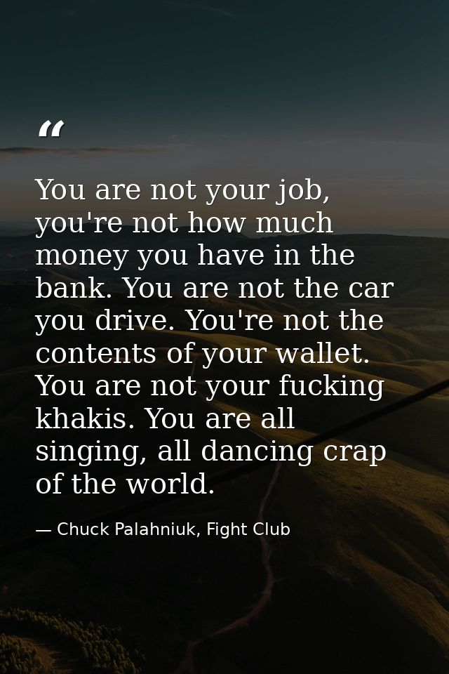 You are not your job, you're not how much money you have in the bank. You are not the car you drive. You're not the cont — Chuck Palahniuk, Fight Club