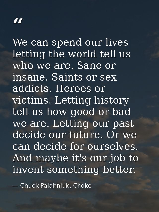 We can spend our lives letting the world tell us who we are. Sane or insane. Saints or sex addicts. Heroes or victims. L — Chuck Palahniuk, Choke